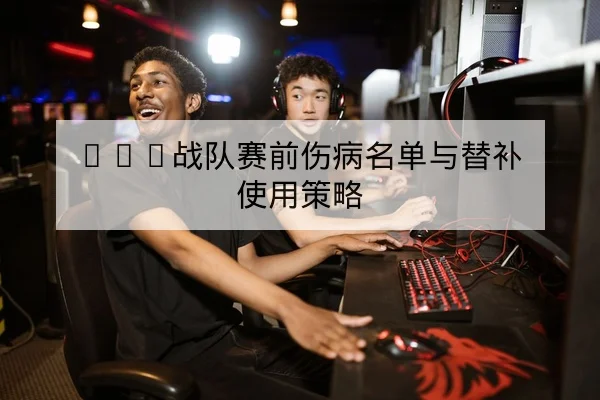LPL战队赛前伤病名单与替补使用策略