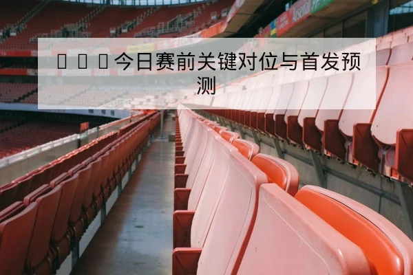 NBA今日赛前关键对位与首发预测